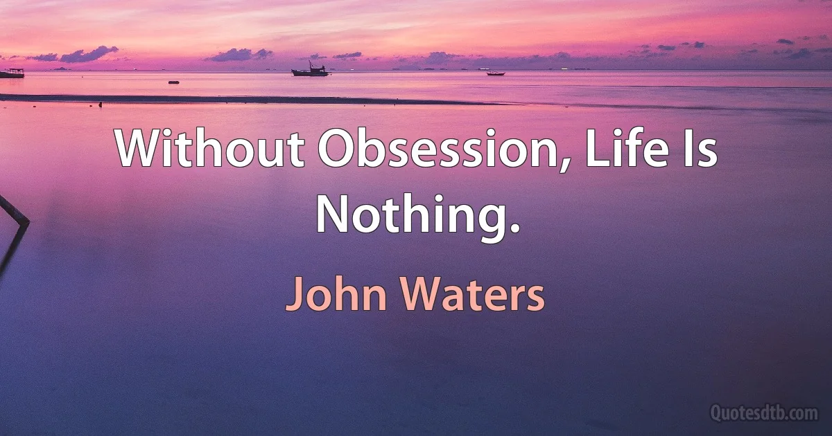 Without Obsession, Life Is Nothing. (John Waters)