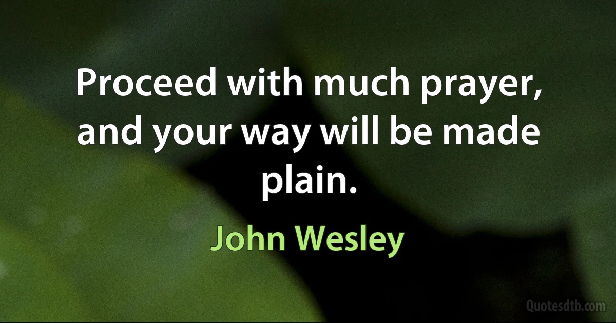 Proceed with much prayer, and your way will be made plain. (John Wesley)