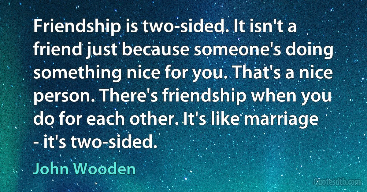 Friendship is two-sided. It isn't a friend just because someone's doing something nice for you. That's a nice person. There's friendship when you do for each other. It's like marriage - it's two-sided. (John Wooden)