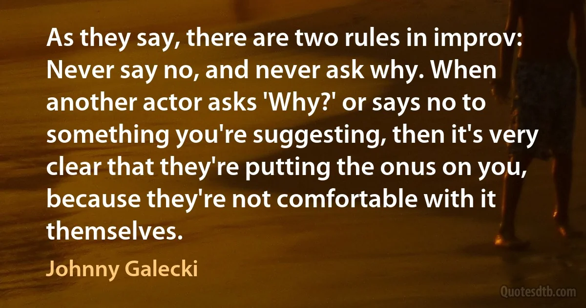 As they say, there are two rules in improv: Never say no, and never ask why. When another actor asks 'Why?' or says no to something you're suggesting, then it's very clear that they're putting the onus on you, because they're not comfortable with it themselves. (Johnny Galecki)