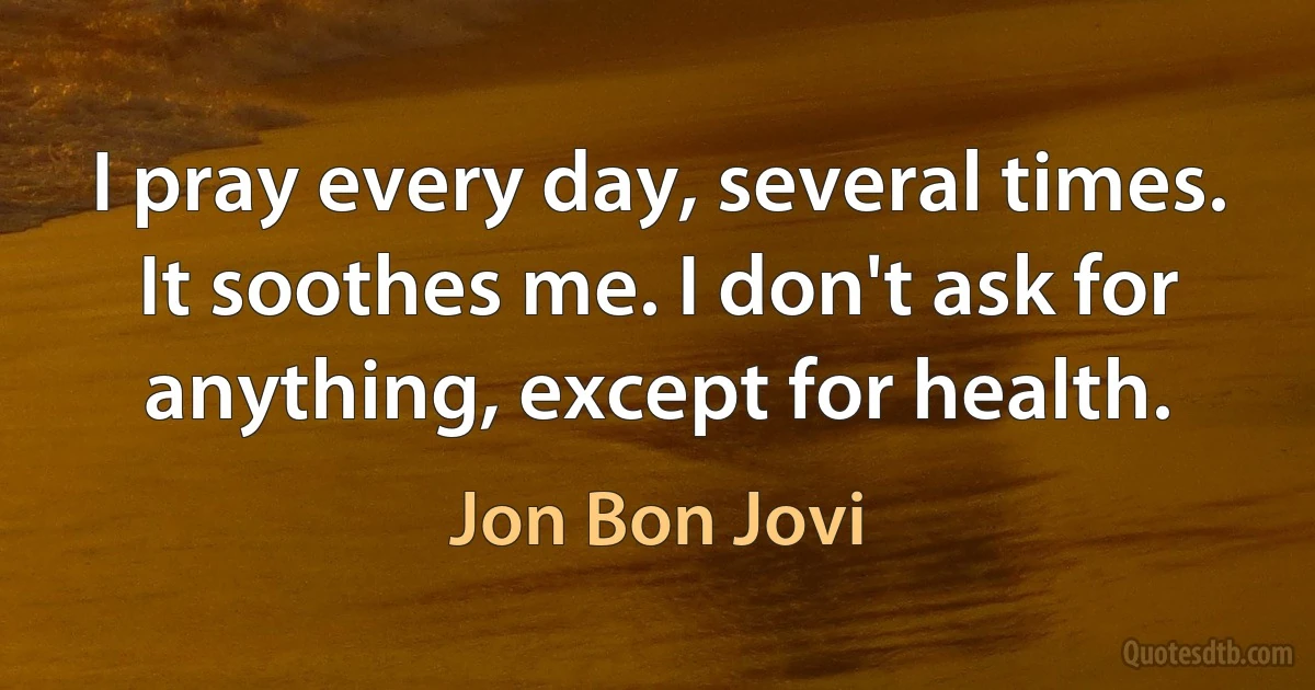 I pray every day, several times. It soothes me. I don't ask for anything, except for health. (Jon Bon Jovi)