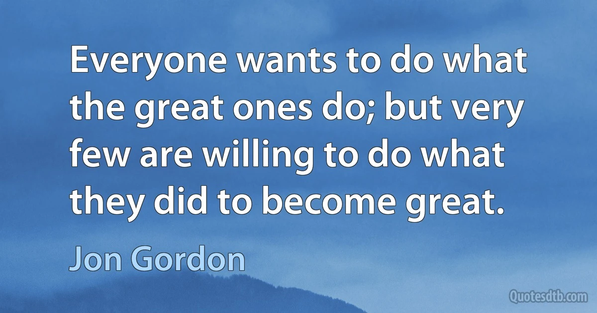 Everyone wants to do what the great ones do; but very few are willing to do what they did to become great. (Jon Gordon)