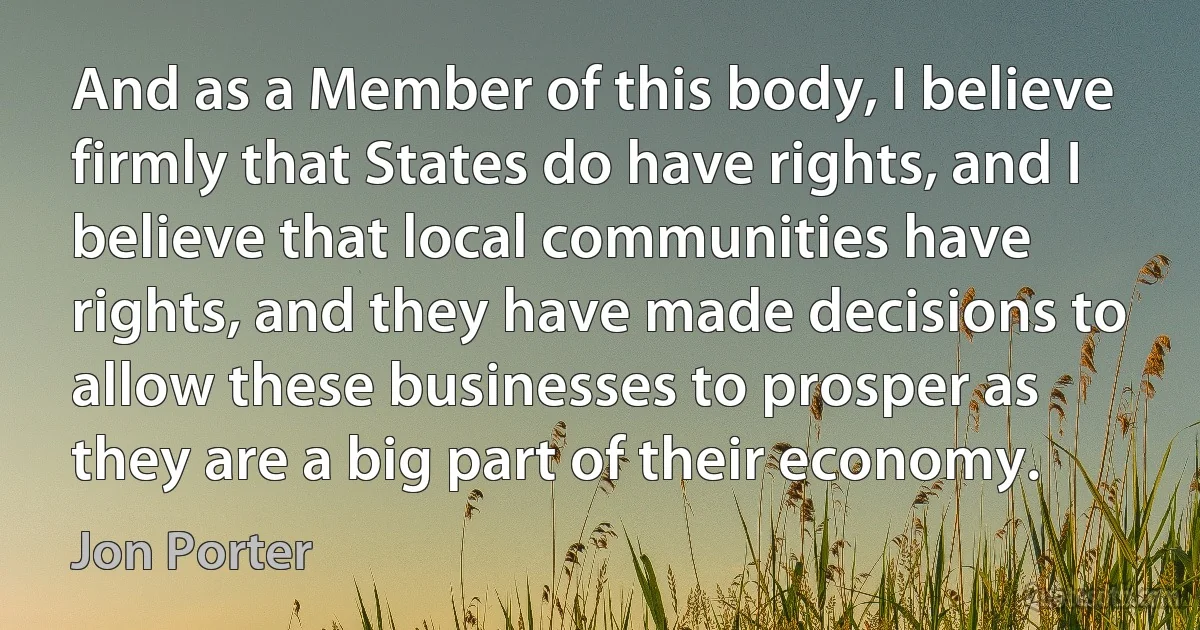 And as a Member of this body, I believe firmly that States do have rights, and I believe that local communities have rights, and they have made decisions to allow these businesses to prosper as they are a big part of their economy. (Jon Porter)