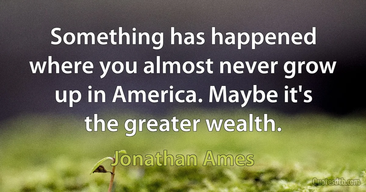 Something has happened where you almost never grow up in America. Maybe it's the greater wealth. (Jonathan Ames)