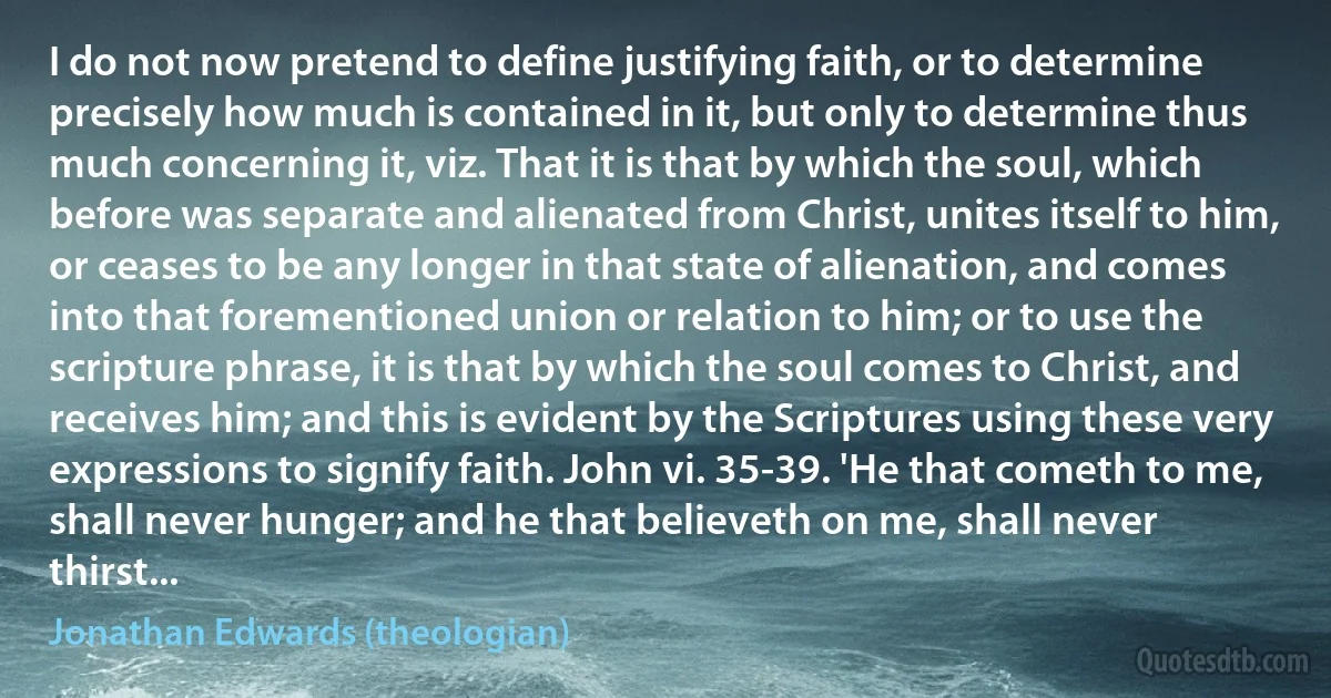 I do not now pretend to define justifying faith, or to determine precisely how much is contained in it, but only to determine thus much concerning it, viz. That it is that by which the soul, which before was separate and alienated from Christ, unites itself to him, or ceases to be any longer in that state of alienation, and comes into that forementioned union or relation to him; or to use the scripture phrase, it is that by which the soul comes to Christ, and receives him; and this is evident by the Scriptures using these very expressions to signify faith. John vi. 35-39. 'He that cometh to me, shall never hunger; and he that believeth on me, shall never thirst... (Jonathan Edwards (theologian))