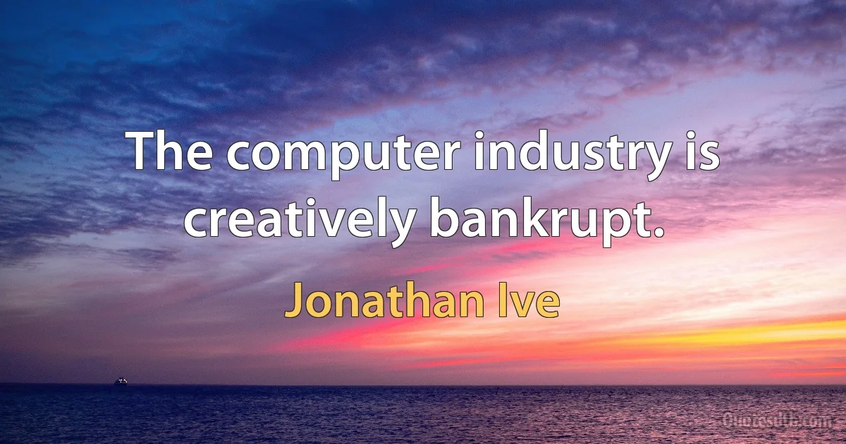 The computer industry is creatively bankrupt. (Jonathan Ive)