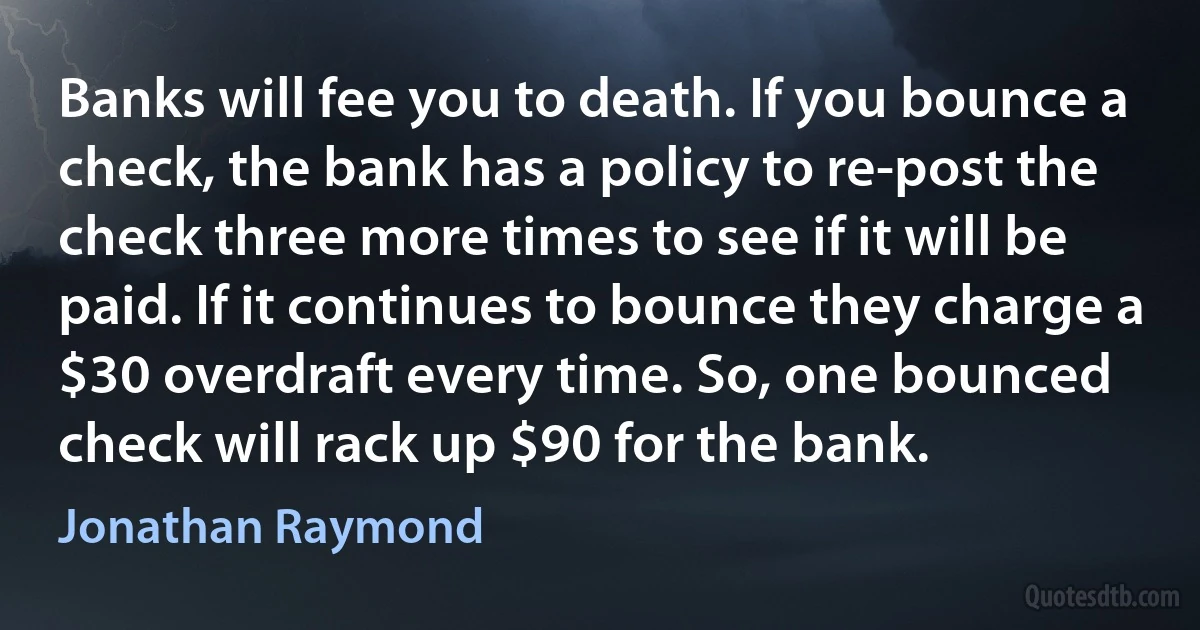 Banks will fee you to death. If you bounce a check, the bank has a policy to re-post the check three more times to see if it will be paid. If it continues to bounce they charge a $30 overdraft every time. So, one bounced check will rack up $90 for the bank. (Jonathan Raymond)