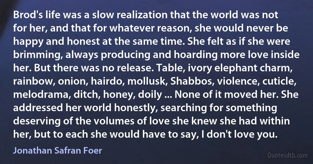 Brod's life was a slow realization that the world was not for her, and that for whatever reason, she would never be happy and honest at the same time. She felt as if she were brimming, always producing and hoarding more love inside her. But there was no release. Table, ivory elephant charm, rainbow, onion, hairdo, mollusk, Shabbos, violence, cuticle, melodrama, ditch, honey, doily ... None of it moved her. She addressed her world honestly, searching for something deserving of the volumes of love she knew she had within her, but to each she would have to say, I don't love you. (Jonathan Safran Foer)