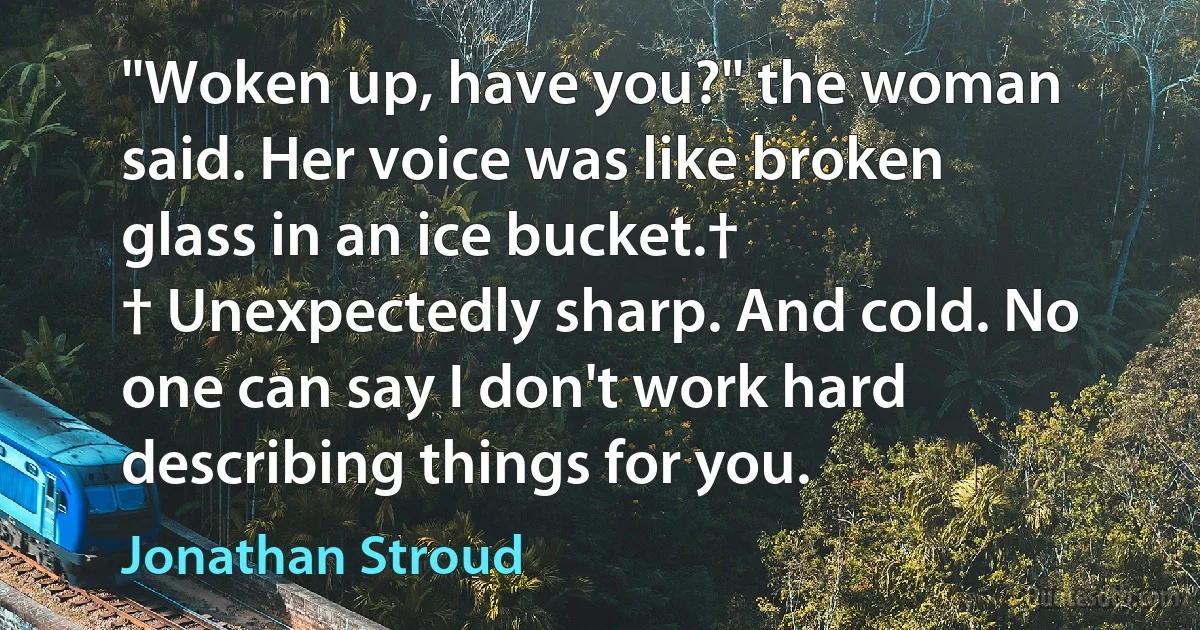 "Woken up, have you?" the woman said. Her voice was like broken glass in an ice bucket.†
† Unexpectedly sharp. And cold. No one can say I don't work hard describing things for you. (Jonathan Stroud)