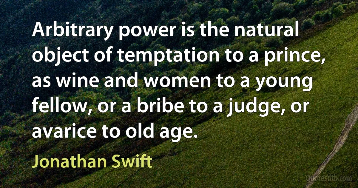 Arbitrary power is the natural object of temptation to a prince, as wine and women to a young fellow, or a bribe to a judge, or avarice to old age. (Jonathan Swift)