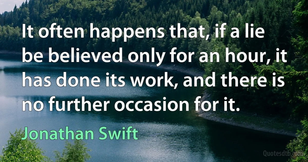 It often happens that, if a lie be believed only for an hour, it has done its work, and there is no further occasion for it. (Jonathan Swift)