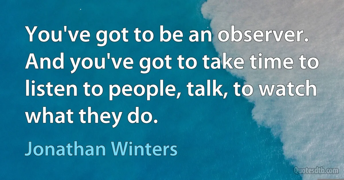 You've got to be an observer. And you've got to take time to listen to people, talk, to watch what they do. (Jonathan Winters)