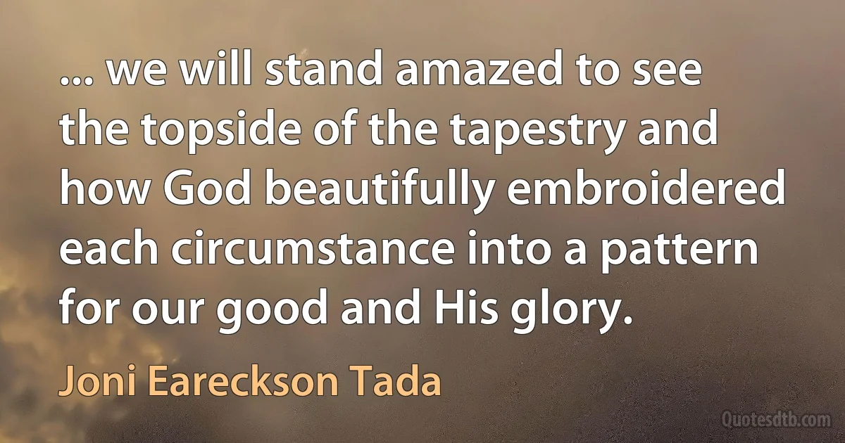 ... we will stand amazed to see the topside of the tapestry and how God beautifully embroidered each circumstance into a pattern for our good and His glory. (Joni Eareckson Tada)