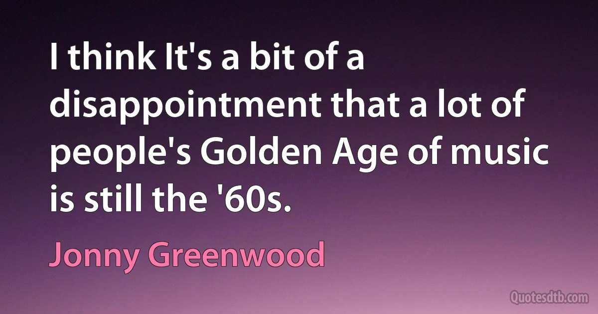 I think It's a bit of a disappointment that a lot of people's Golden Age of music is still the '60s. (Jonny Greenwood)