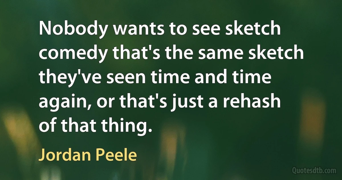 Nobody wants to see sketch comedy that's the same sketch they've seen time and time again, or that's just a rehash of that thing. (Jordan Peele)