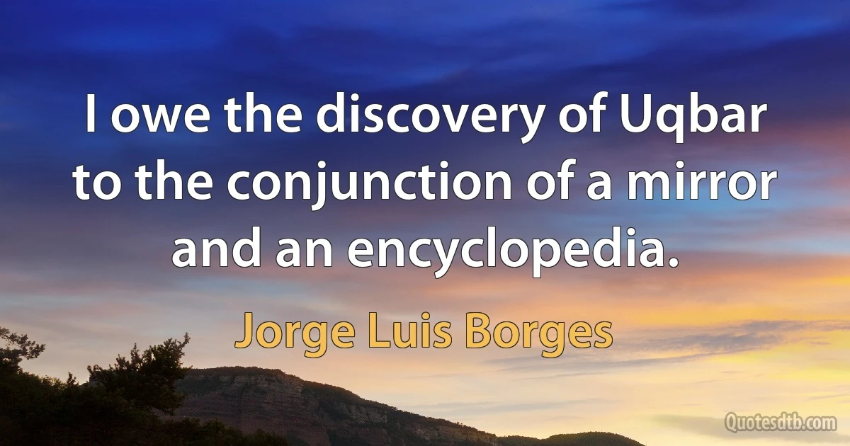 I owe the discovery of Uqbar to the conjunction of a mirror and an encyclopedia. (Jorge Luis Borges)