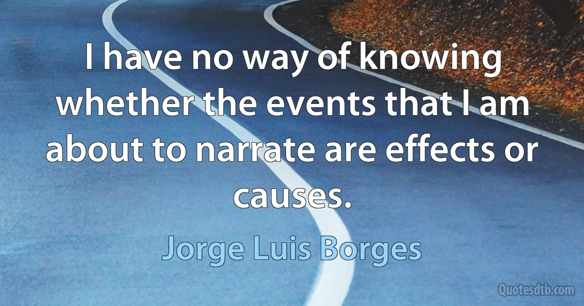 I have no way of knowing whether the events that I am about to narrate are effects or causes. (Jorge Luis Borges)