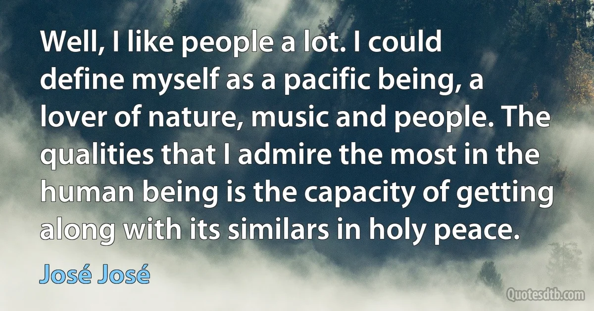 Well, I like people a lot. I could define myself as a pacific being, a lover of nature, music and people. The qualities that I admire the most in the human being is the capacity of getting along with its similars in holy peace. (José José)