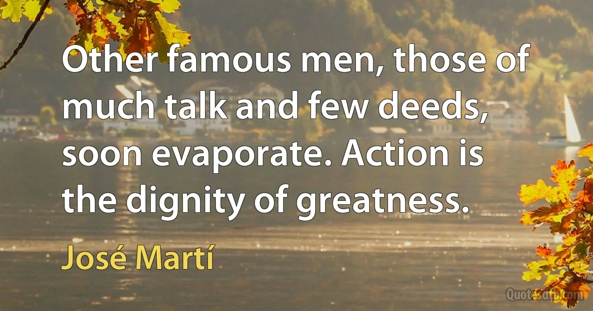 Other famous men, those of much talk and few deeds, soon evaporate. Action is the dignity of greatness. (José Martí)