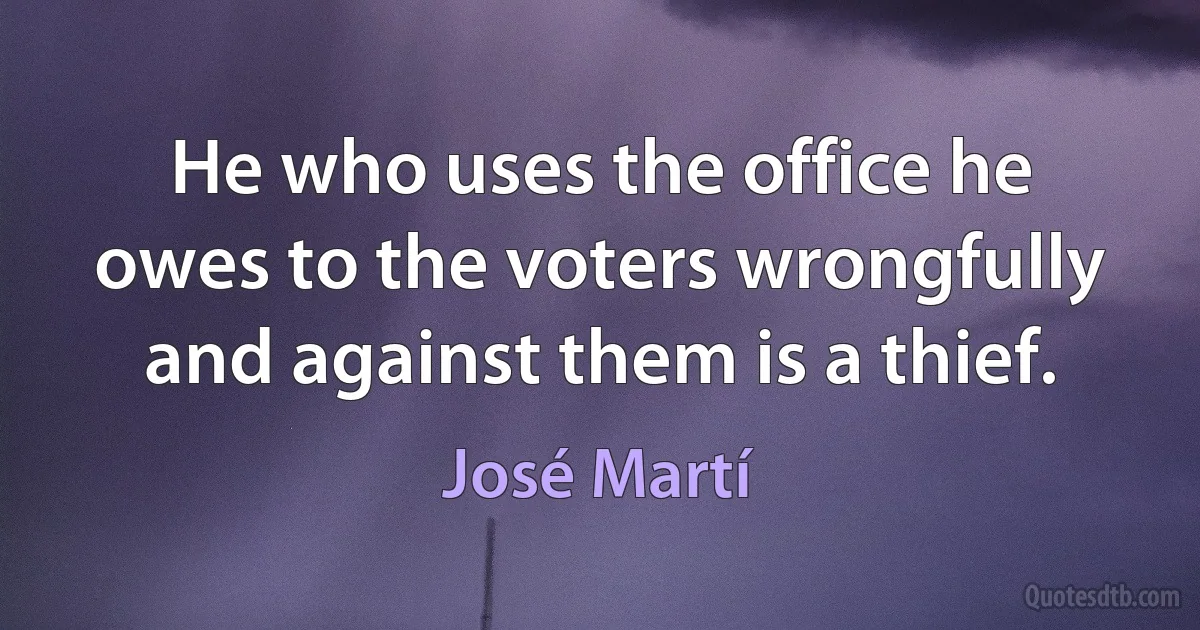 He who uses the office he owes to the voters wrongfully and against them is a thief. (José Martí)