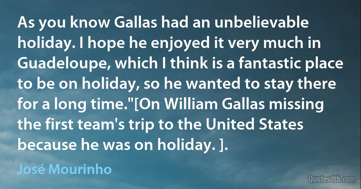 As you know Gallas had an unbelievable holiday. I hope he enjoyed it very much in Guadeloupe, which I think is a fantastic place to be on holiday, so he wanted to stay there for a long time."[On William Gallas missing the first team's trip to the United States because he was on holiday. ]. (José Mourinho)