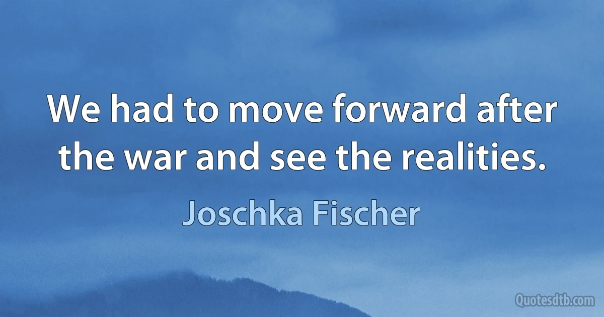 We had to move forward after the war and see the realities. (Joschka Fischer)