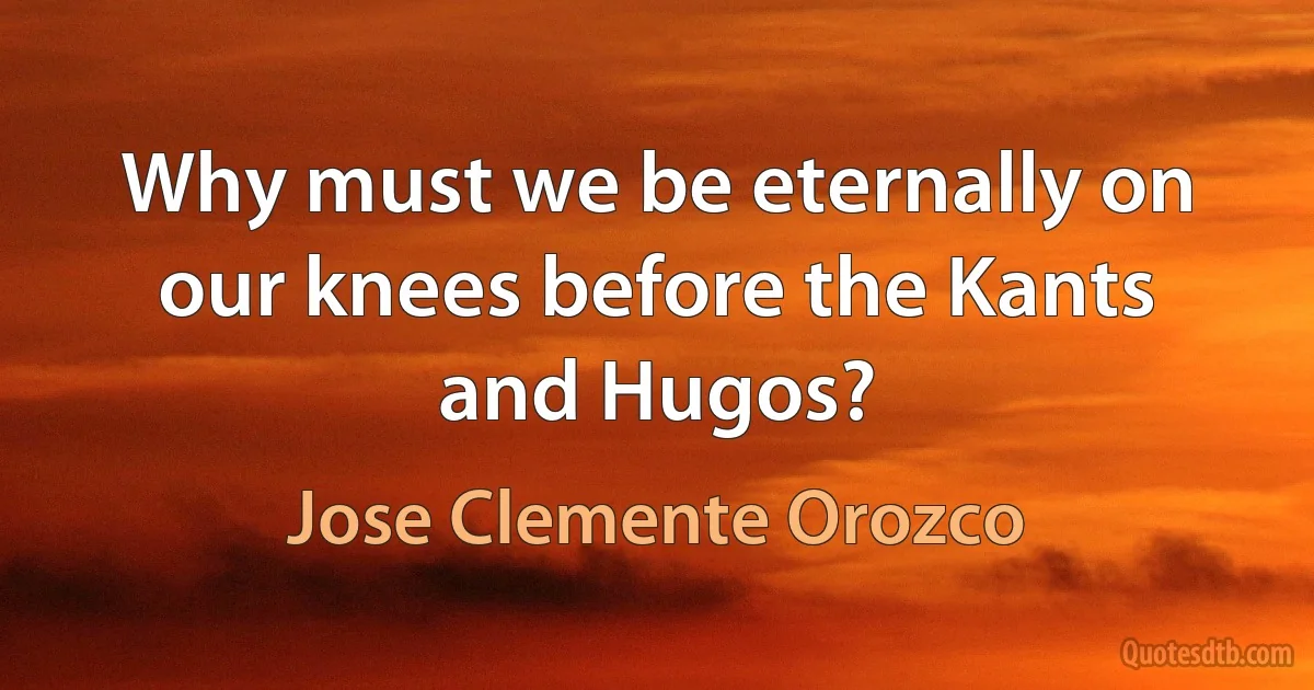 Why must we be eternally on our knees before the Kants and Hugos? (Jose Clemente Orozco)