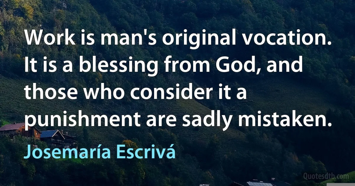 Work is man's original vocation. It is a blessing from God, and those who consider it a punishment are sadly mistaken. (Josemaría Escrivá)