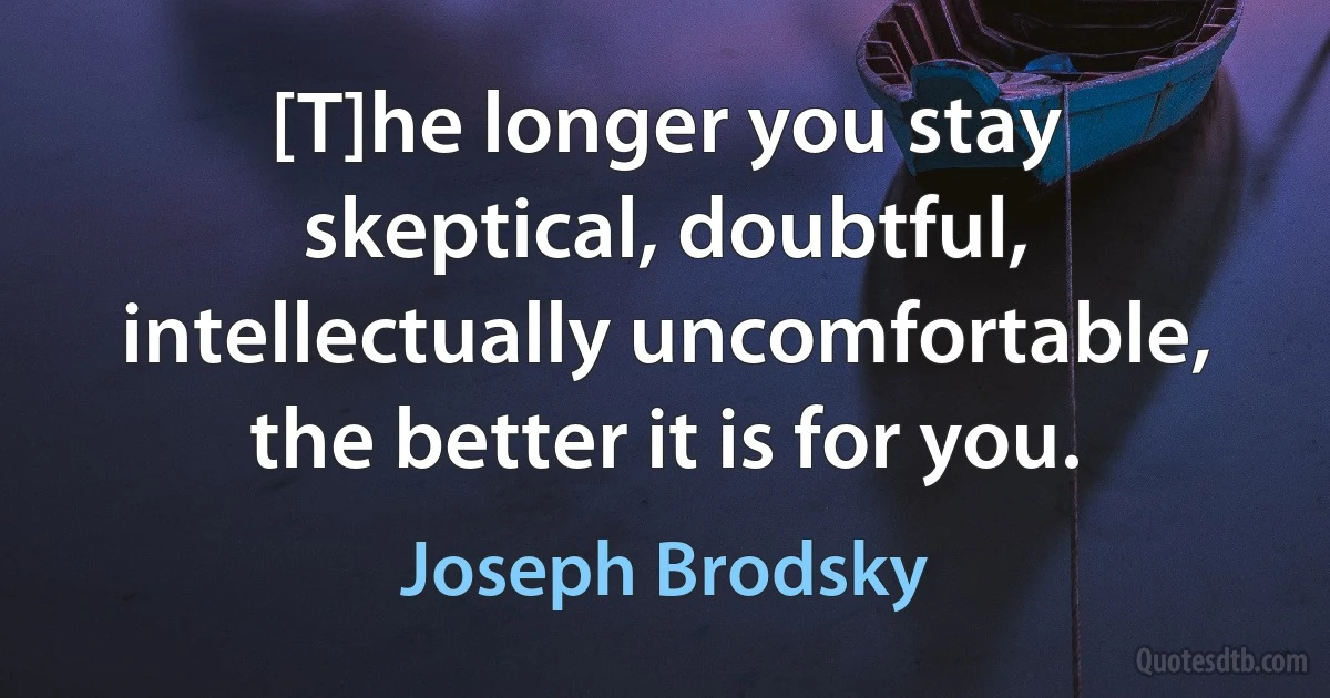 [T]he longer you stay skeptical, doubtful, intellectually uncomfortable, the better it is for you. (Joseph Brodsky)