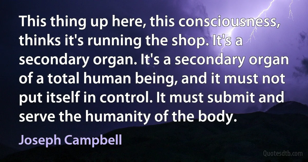 This thing up here, this consciousness, thinks it's running the shop. It's a secondary organ. It's a secondary organ of a total human being, and it must not put itself in control. It must submit and serve the humanity of the body. (Joseph Campbell)