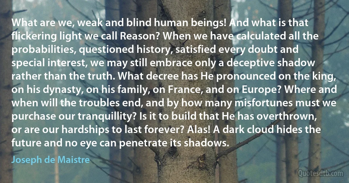 What are we, weak and blind human beings! And what is that flickering light we call Reason? When we have calculated all the probabilities, questioned history, satisfied every doubt and special interest, we may still embrace only a deceptive shadow rather than the truth. What decree has He pronounced on the king, on his dynasty, on his family, on France, and on Europe? Where and when will the troubles end, and by how many misfortunes must we purchase our tranquillity? Is it to build that He has overthrown, or are our hardships to last forever? Alas! A dark cloud hides the future and no eye can penetrate its shadows. (Joseph de Maistre)