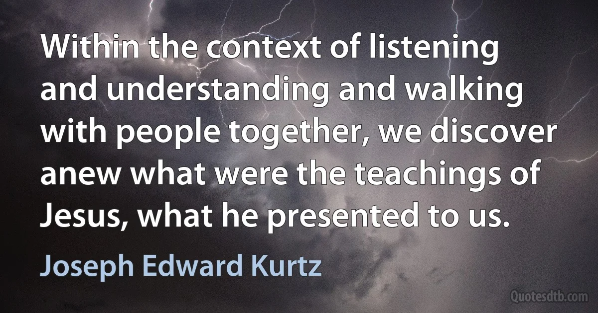 Within the context of listening and understanding and walking with people together, we discover anew what were the teachings of Jesus, what he presented to us. (Joseph Edward Kurtz)