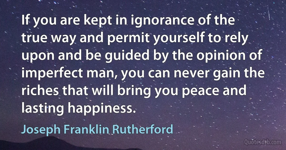 If you are kept in ignorance of the true way and permit yourself to rely upon and be guided by the opinion of imperfect man, you can never gain the riches that will bring you peace and lasting happiness. (Joseph Franklin Rutherford)