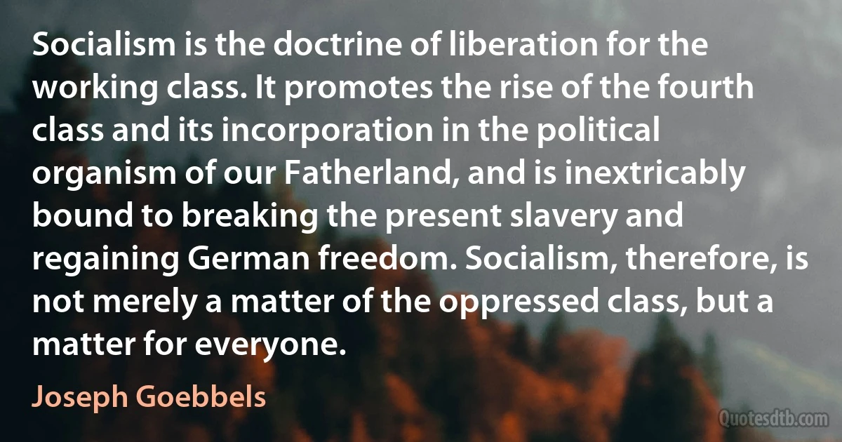 Socialism is the doctrine of liberation for the working class. It promotes the rise of the fourth class and its incorporation in the political organism of our Fatherland, and is inextricably bound to breaking the present slavery and regaining German freedom. Socialism, therefore, is not merely a matter of the oppressed class, but a matter for everyone. (Joseph Goebbels)