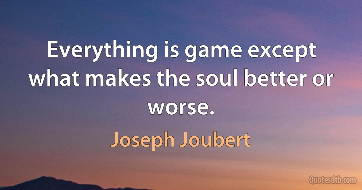 Everything is game except what makes the soul better or worse. (Joseph Joubert)