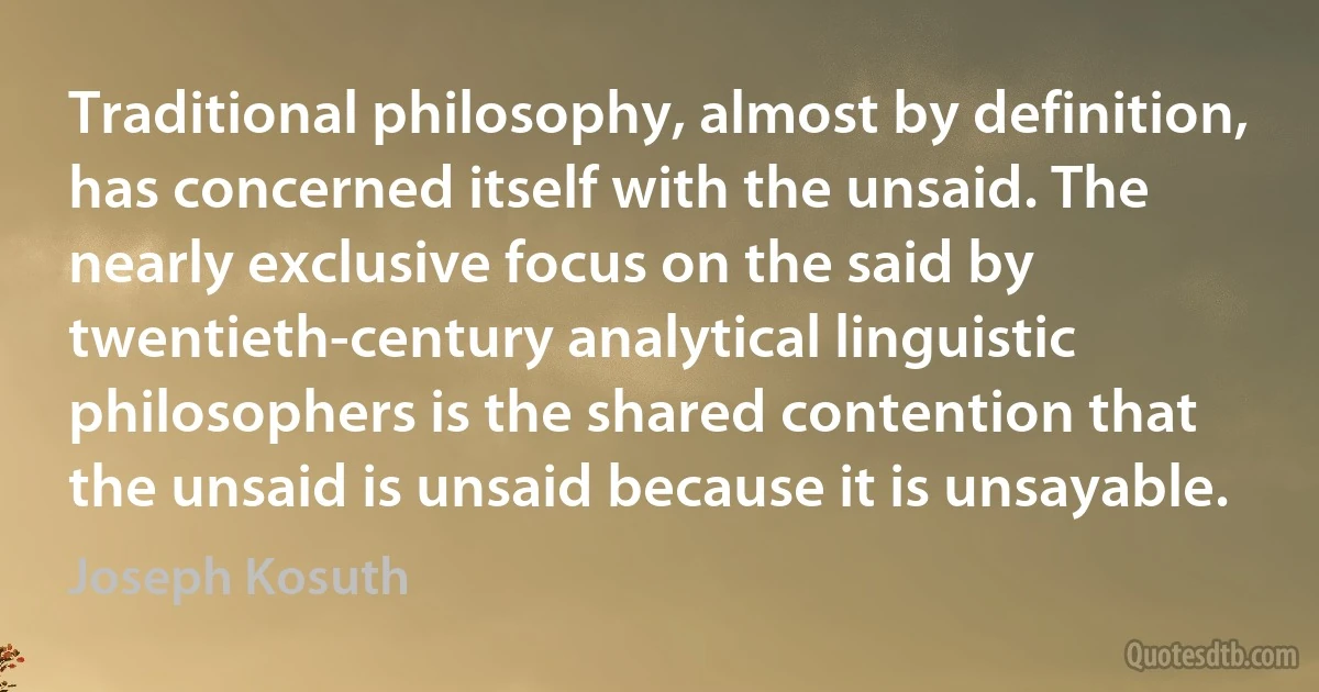 Traditional philosophy, almost by definition, has concerned itself with the unsaid. The nearly exclusive focus on the said by twentieth-century analytical linguistic philosophers is the shared contention that the unsaid is unsaid because it is unsayable. (Joseph Kosuth)