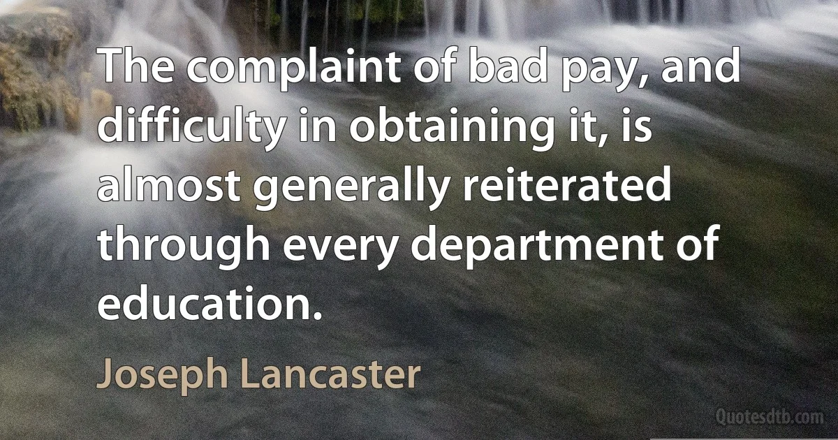 The complaint of bad pay, and difficulty in obtaining it, is almost generally reiterated through every department of education. (Joseph Lancaster)