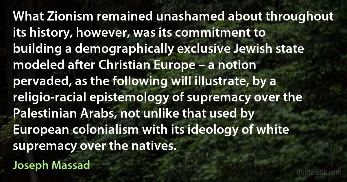 What Zionism remained unashamed about throughout its history, however, was its commitment to building a demographically exclusive Jewish state modeled after Christian Europe – a notion pervaded, as the following will illustrate, by a religio-racial epistemology of supremacy over the Palestinian Arabs, not unlike that used by European colonialism with its ideology of white supremacy over the natives. (Joseph Massad)