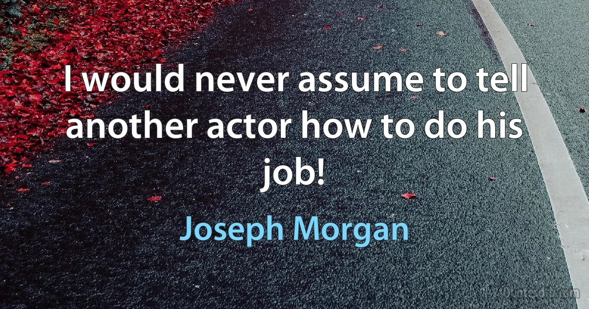 I would never assume to tell another actor how to do his job! (Joseph Morgan)