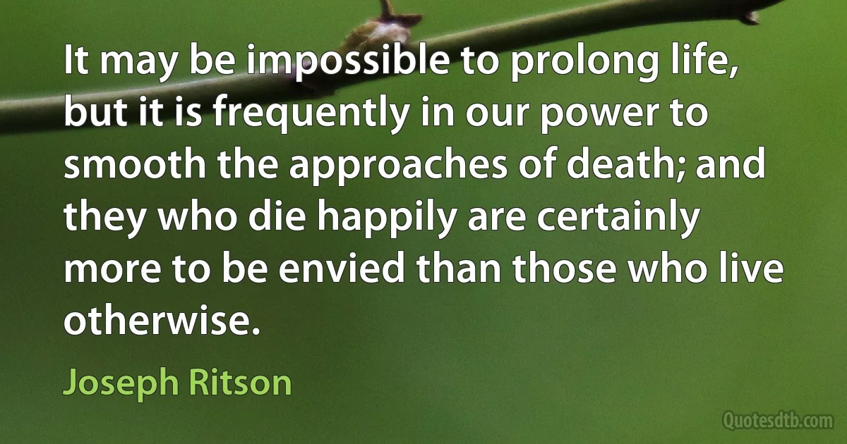 It may be impossible to prolong life, but it is frequently in our power to smooth the approaches of death; and they who die happily are certainly more to be envied than those who live otherwise. (Joseph Ritson)