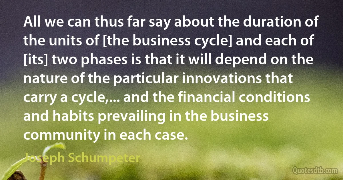 All we can thus far say about the duration of the units of [the business cycle] and each of [its] two phases is that it will depend on the nature of the particular innovations that carry a cycle,... and the financial conditions and habits prevailing in the business community in each case. (Joseph Schumpeter)