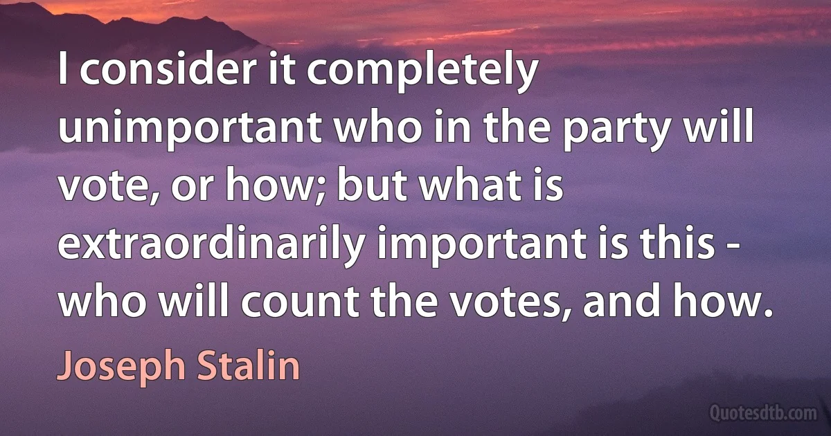 I consider it completely unimportant who in the party will vote, or how; but what is extraordinarily important is this - who will count the votes, and how. (Joseph Stalin)