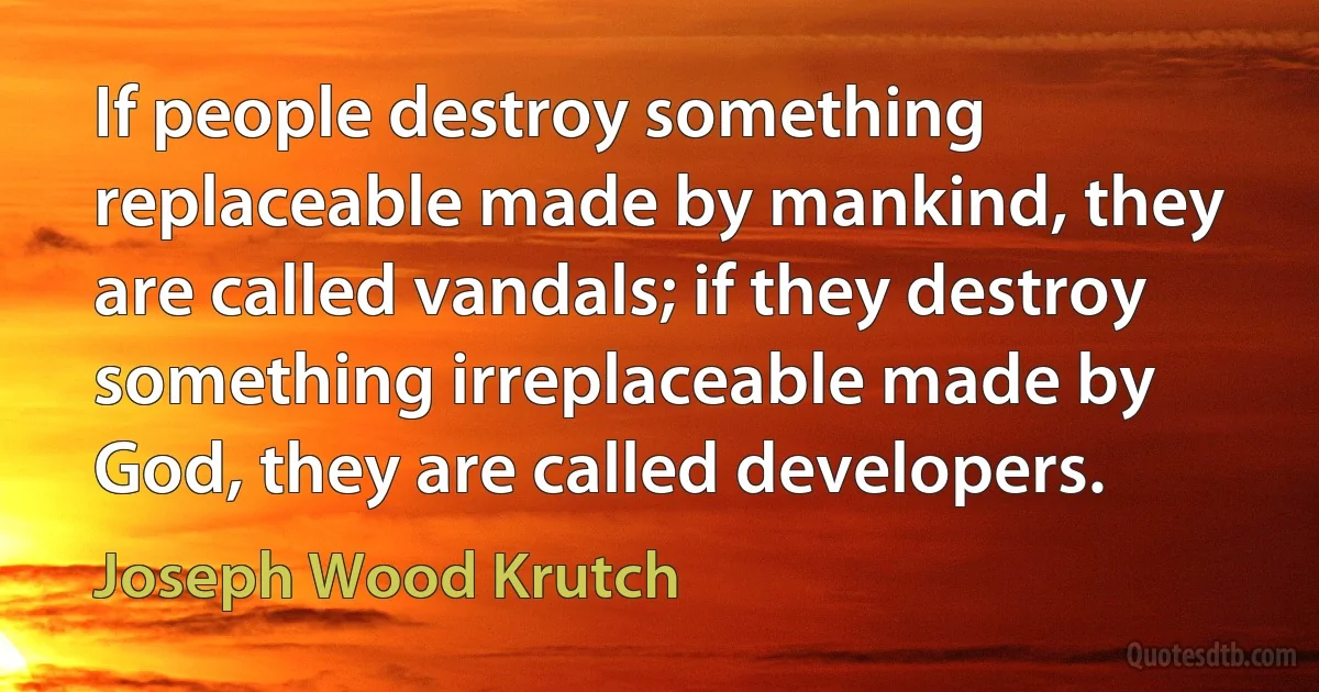 If people destroy something replaceable made by mankind, they are called vandals; if they destroy something irreplaceable made by God, they are called developers. (Joseph Wood Krutch)