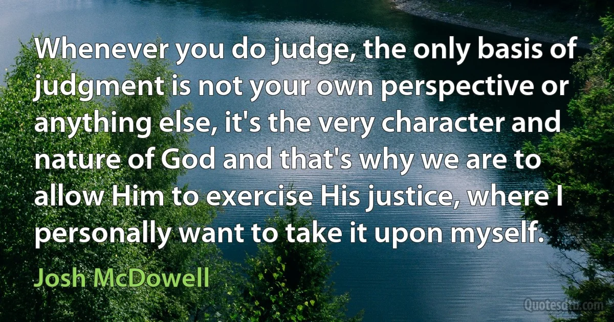 Whenever you do judge, the only basis of judgment is not your own perspective or anything else, it's the very character and nature of God and that's why we are to allow Him to exercise His justice, where I personally want to take it upon myself. (Josh McDowell)