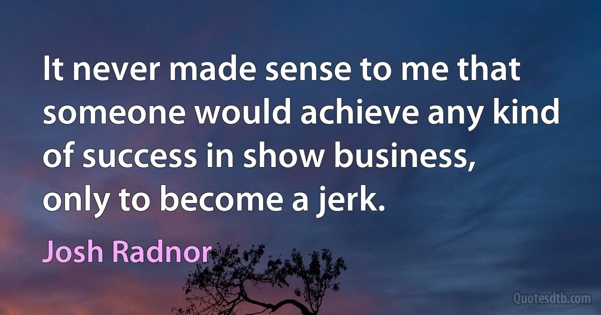 It never made sense to me that someone would achieve any kind of success in show business, only to become a jerk. (Josh Radnor)