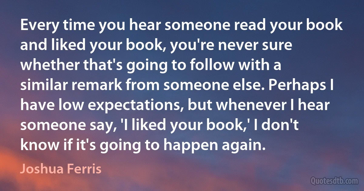 Every time you hear someone read your book and liked your book, you're never sure whether that's going to follow with a similar remark from someone else. Perhaps I have low expectations, but whenever I hear someone say, 'I liked your book,' I don't know if it's going to happen again. (Joshua Ferris)