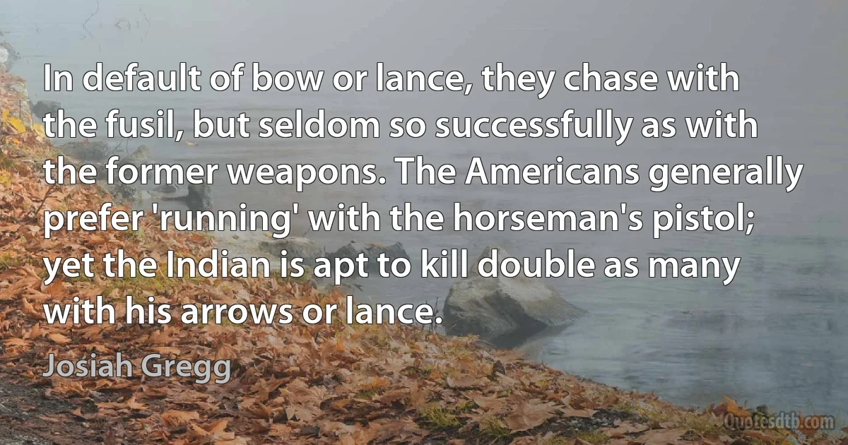 In default of bow or lance, they chase with the fusil, but seldom so successfully as with the former weapons. The Americans generally prefer 'running' with the horseman's pistol; yet the Indian is apt to kill double as many with his arrows or lance. (Josiah Gregg)