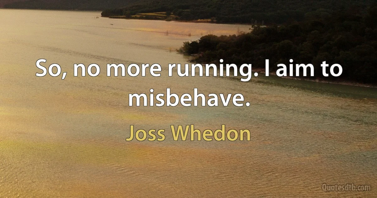 So, no more running. I aim to misbehave. (Joss Whedon)