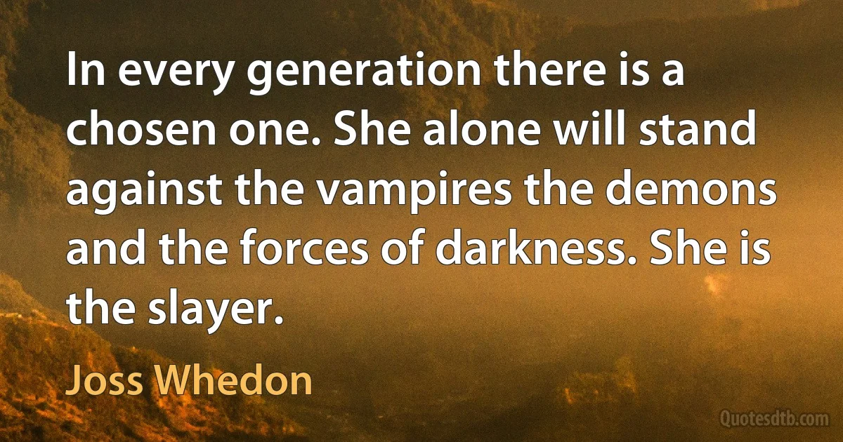 In every generation there is a chosen one. She alone will stand against the vampires the demons and the forces of darkness. She is the slayer. (Joss Whedon)