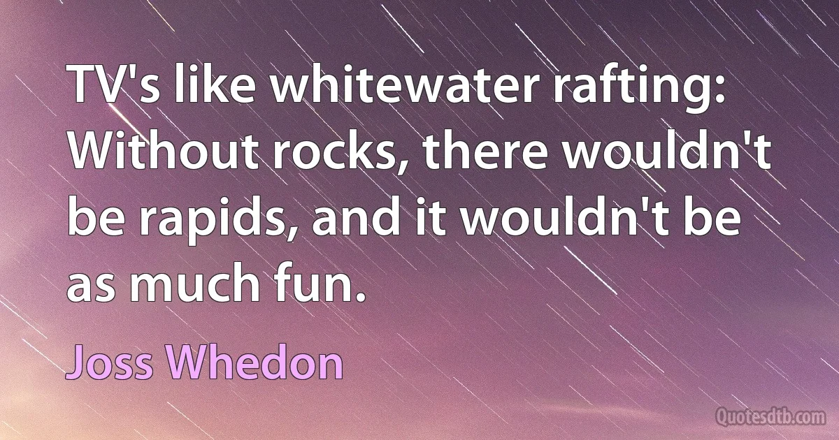 TV's like whitewater rafting: Without rocks, there wouldn't be rapids, and it wouldn't be as much fun. (Joss Whedon)